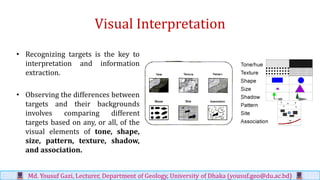 Visual Interpretation
• Recognizing targets is the key to
interpretation and information
extraction.
• Observing the differences between
targets and their backgrounds
involves comparing different
targets based on any, or all, of the
visual elements of tone, shape,
size, pattern, texture, shadow,
and association.
Md. Yousuf Gazi, Lecturer, Department of Geology, University of Dhaka (yousuf.geo@du.ac.bd)
 