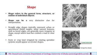 Shape
• Shape refers to the general form, structure, or
outline of individual objects.
• Shape can be a very distinctive clue for
interpretation.
• Straight edge shapes typically represent urban or
agricultural (field) targets, while natural features,
such as forest edges, are generally more irregular in
shape, except where man has created a road or clear
cuts.
• Farm or crop land irrigated by rotating sprinkler
systems would appear as circular shapes.
Md. Yousuf Gazi, Lecturer, Department of Geology, University of Dhaka (yousuf.geo@du.ac.bd)
 
