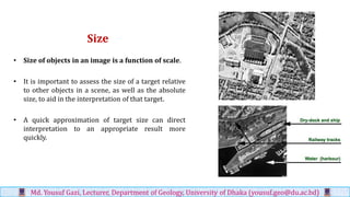 Size
• Size of objects in an image is a function of scale.
• It is important to assess the size of a target relative
to other objects in a scene, as well as the absolute
size, to aid in the interpretation of that target.
• A quick approximation of target size can direct
interpretation to an appropriate result more
quickly.
Md. Yousuf Gazi, Lecturer, Department of Geology, University of Dhaka (yousuf.geo@du.ac.bd)
 