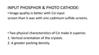 INPUT PHOSPHOR & PHOTO CATHODE:
• Image quality is better with CsI input
screen than it was with zinc cadmium sulfide screens.
• Two physical characteristics of CsI make it superior.
1. Vertical orientation of the crystals.
2. A greater packing density.
 