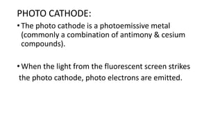 PHOTO CATHODE:
• The photo cathode is a photoemissive metal
(commonly a combination of antimony & cesium
compounds).
• When the light from the fluorescent screen strikes
the photo cathode, photo electrons are emitted.
 