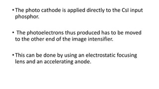 • The photo cathode is applied directly to the CsI input
phosphor.
• The photoelectrons thus produced has to be moved
to the other end of the image intensifier.
• This can be done by using an electrostatic focusing
lens and an accelerating anode.
 