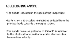 ACCELERATING ANODE :
• The anode is located in the neck of the image tube.
• Its function is to accelerate electrons emitted from the
photocathode towards the output screen.
• The anode has a +ve potential of 25 to 35 kv relative
to the photocathode, so it accelerates electrons to a
tremendous velocity.
 