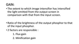 GAIN:
• The extent to which image intensifier has intensified
the light emitted from the output screen in
comparison with that from the input screen.
• Ratio of the brightness of the output phosphor to that
of the input phosphor.
• 2 factors are responsible :
1. Flux gain
2. Minification gain
 