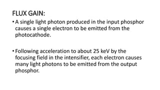 FLUX GAIN:
• A single light photon produced in the input phosphor
causes a single electron to be emitted from the
photocathode.
• Following acceleration to about 25 keV by the
focusing field in the intensifier, each electron causes
many light photons to be emitted from the output
phosphor.
 