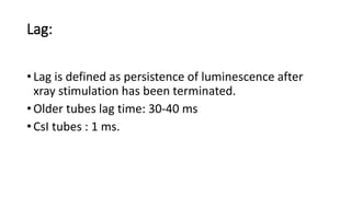 Lag:
• Lag is defined as persistence of luminescence after
xray stimulation has been terminated.
• Older tubes lag time: 30-40 ms
• CsI tubes : 1 ms.
 