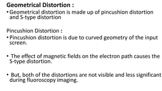 Geometrical Distortion :
•Geometrical distortion is made up of pincushion distortion
and S-type distortion
Pincushion Distortion :
•Pincushion distortion is due to curved geometry of the input
screen.
• The effect of magnetic fields on the electron path causes the
S-type distortion.
• But, both of the distortions are not visible and less significant
during fluoroscopy imaging.
 