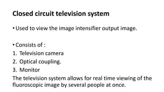 Closed circuit television system
• Used to view the image intensifier output image.
• Consists of :
1. Television camera
2. Optical coupling.
3. Monitor
The television system allows for real time viewing of the
fluoroscopic image by several people at once.
 