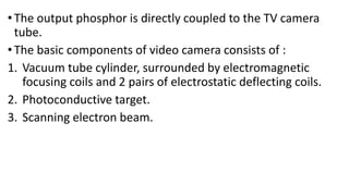 •The output phosphor is directly coupled to the TV camera
tube.
•The basic components of video camera consists of :
1. Vacuum tube cylinder, surrounded by electromagnetic
focusing coils and 2 pairs of electrostatic deflecting coils.
2. Photoconductive target.
3. Scanning electron beam.
 