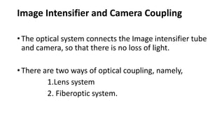 Image Intensifier and Camera Coupling
• The optical system connects the Image intensifier tube
and camera, so that there is no loss of light.
• There are two ways of optical coupling, namely,
1.Lens system
2. Fiberoptic system.
 
