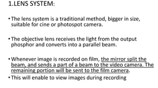 1.LENS SYSTEM:
•The lens system is a traditional method, bigger in size,
suitable for cine or photospot camera.
•The objective lens receives the light from the output
phosphor and converts into a parallel beam.
•Whenever image is recorded on film, the mirror split the
beam, and sends a part of a beam to the video camera. The
remaining portion will be sent to the film camera.
•This will enable to view images during recording
 