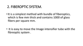 2. FIBEROPTIC SYSTEM.
• It is a simplest method with bundle of fiberoptics,
which is few mm thick and contains 1000 of glass
fibers per square mm.
• It is easy to move the Image intensifier tube with the
fibreoptic system .
 