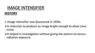 IMAGE INTENSIFIER
HISTORY
 Image intensifier was discovered in 1950s
In intension to produce an image bright enough to allow cone
vision.
It helped in investigation without giving the patient an excess
radiation exposure.
 