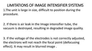 LIMITATIONS OF IMAGE INTENSIFIER SYSTEMS
1.The unit is large in size, difficult to position during the
procedure.
2. If there is air leak in the Image intensifier tube, the
vacuum is destroyed, resulting in degraded image quality.
3. If the voltage of the electrodes is not correctly adjusted,
the electrons will not reach the focal point (defocusing
effect). It may result in blurred image .
 