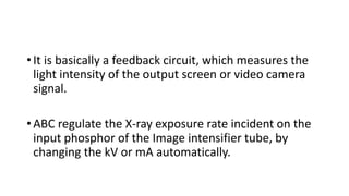 • It is basically a feedback circuit, which measures the
light intensity of the output screen or video camera
signal.
• ABC regulate the X-ray exposure rate incident on the
input phosphor of the Image intensifier tube, by
changing the kV or mA automatically.
 