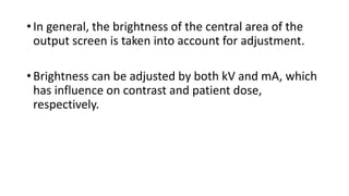 • In general, the brightness of the central area of the
output screen is taken into account for adjustment.
• Brightness can be adjusted by both kV and mA, which
has influence on contrast and patient dose,
respectively.
 