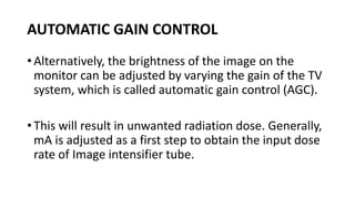AUTOMATIC GAIN CONTROL
• Alternatively, the brightness of the image on the
monitor can be adjusted by varying the gain of the TV
system, which is called automatic gain control (AGC).
• This will result in unwanted radiation dose. Generally,
mA is adjusted as a first step to obtain the input dose
rate of Image intensifier tube.
 