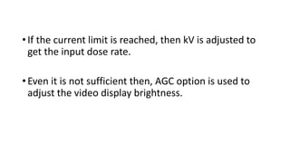 • If the current limit is reached, then kV is adjusted to
get the input dose rate.
• Even it is not sufficient then, AGC option is used to
adjust the video display brightness.
 