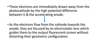 • These electrons are immediately drawn away from the
photocathode by the high potential difference
between it & the accelerating anode.
• As the electrons flow from the cathode towards the
anode, they are focused by an electrostatic lens which
guides them to the output fluorescent screen without
distorting their geometric configuration.
 