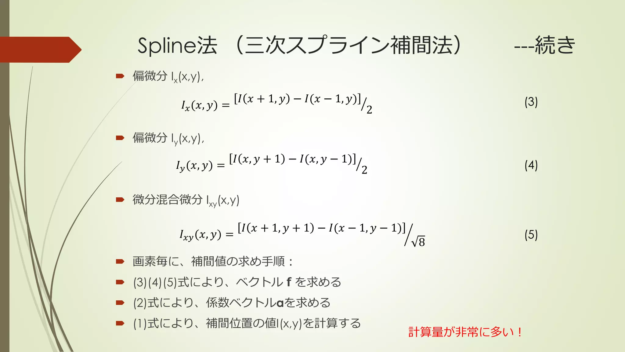 Spline法 （三次スプライン補間法） ---続き
 偏微分 Ix(x,y),
 偏微分 Iy(x,y),
 微分混合微分 Ixy(x,y)
 画素毎に、補間値の求め手順：
 (3)(4)(5)式により、ベクトルｆを求める
 (2)式により、係数ベクトルαを求める
 (1)式により、補間位置の値I(x,y)を計算する
𝐼 𝑥(𝑥, 𝑦) =
𝐼 𝑥 + 1, 𝑦 − 𝐼(𝑥 − 1, 𝑦)
2
𝐼 𝑦(𝑥, 𝑦) =
𝐼 𝑥, 𝑦 + 1 − 𝐼(𝑥, 𝑦 − 1)
2
𝐼 𝑥𝑦(𝑥, 𝑦) =
𝐼 𝑥 + 1, 𝑦 + 1 − 𝐼(𝑥 − 1, 𝑦 − 1)
8
(3)
(4)
(5)
計算量が非常に多い！
 