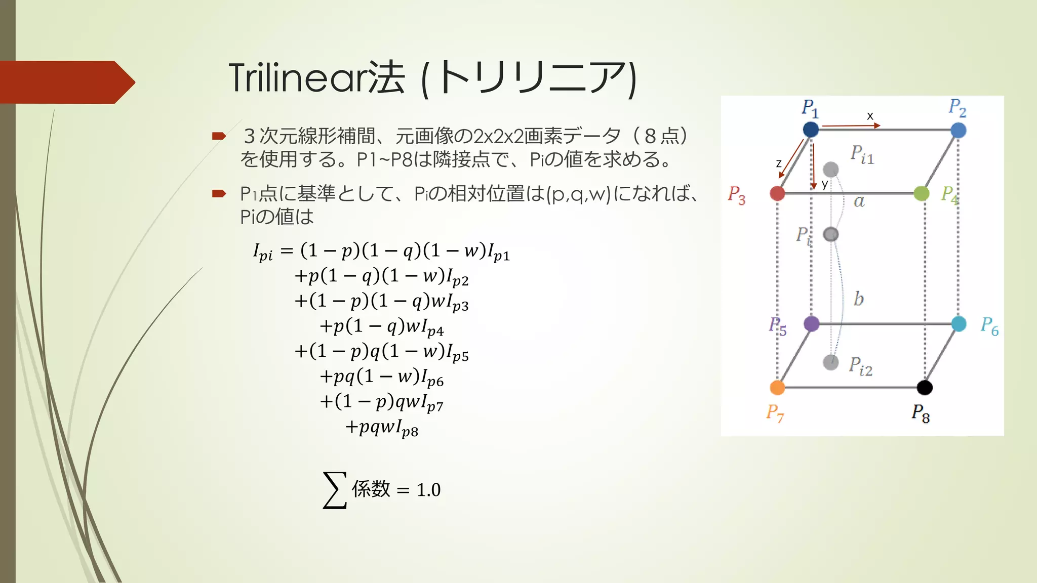 Trilinear法 (トリリニア)
係数 = 1.0
 ３次元線形補間、元画像の2x2x2画素データ（８点）
を使用する。P1~P8は隣接点で、Piの値を求める。
 P1点に基準として、Piの相対位置は(p,q,w)になれば、
Piの値は
x
y
z
𝐼 𝑝𝑖 = 1 − 𝑝 1 − 𝑞 1 − 𝑤 𝐼 𝑝1
+𝑝 1 − 𝑞 1 − 𝑤 𝐼 𝑝2
+ 1 − 𝑝 1 − 𝑞 𝑤𝐼 𝑝3
+𝑝 1 − 𝑞 𝑤𝐼 𝑝4
+ 1 − 𝑝 𝑞 1 − 𝑤 𝐼 𝑝5
+𝑝𝑞 1 − 𝑤 𝐼 𝑝6
+ 1 − 𝑝 𝑞𝑤𝐼 𝑝7
+𝑝𝑞𝑤𝐼 𝑝8
 