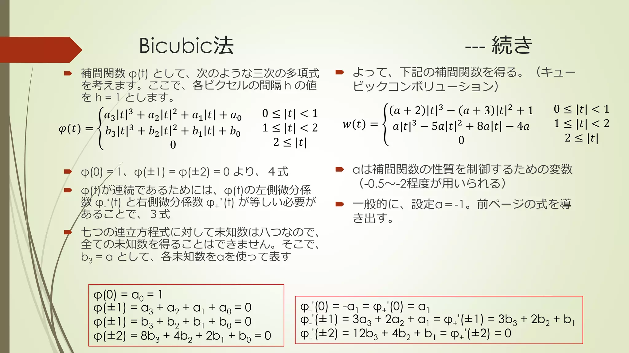 Bicubic法 --- 続き
 補間関数 φ(t) として、次のような三次の多項式
を考えます。ここで、各ピクセルの間隔 h の値
を h = 1 とします。
 φ(0) = 1、φ(±1) = φ(±2) = 0 より、４式
 φ(t)が連続であるためには、φ(t)の左側微分係
数 φ-‘(t) と右側微分係数 φ+’(t) が等しい必要が
あることで、３式
 七つの連立方程式に対して未知数は八つなので、
全ての未知数を得ることはできません。そこで、
b3 = α として、各未知数をαを使って表す
𝑤(𝑡) =
𝑎 + 2 𝑡 3
− 𝑎 + 3 𝑡 2
+ 1
𝑎|𝑡|3
− 5𝑎 𝑡 2
+ 8𝑎 𝑡 − 4𝑎
0
0 ≤ |𝑡| < 1
1 ≤ |𝑡| < 2
2 ≤ |𝑡|
 よって、下記の補間関数を得る。（キュー
ビックコンボリューション）
 aは補間関数の性質を制御するための変数
（-0.5～-2程度が用いられる）
 一般的に、設定a＝-1。前ページの式を導
き出す。
𝜑(𝑡) =
𝑎3 𝑡 3
+ 𝑎2 𝑡 2
+ 𝑎1 𝑡 + 𝑎0
𝑏3|𝑡|3
+ 𝑏2 𝑡 2
+ 𝑏1 𝑡 + 𝑏0
0
0 ≤ |𝑡| < 1
1 ≤ |𝑡| < 2
2 ≤ |𝑡|
φ(0) = a0 = 1
φ(±1) = a3 + a2 + a1 + a0 = 0
φ(±1) = b3 + b2 + b1 + b0 = 0
φ(±2) = 8b3 + 4b2 + 2b1 + b0 = 0
φ-'(0) = -a1 = φ+'(0) = a1
φ-'(±1) = 3a3 + 2a2 + a1 = φ+'(±1) = 3b3 + 2b2 + b1
φ-'(±2) = 12b3 + 4b2 + b1 = φ+'(±2) = 0
 