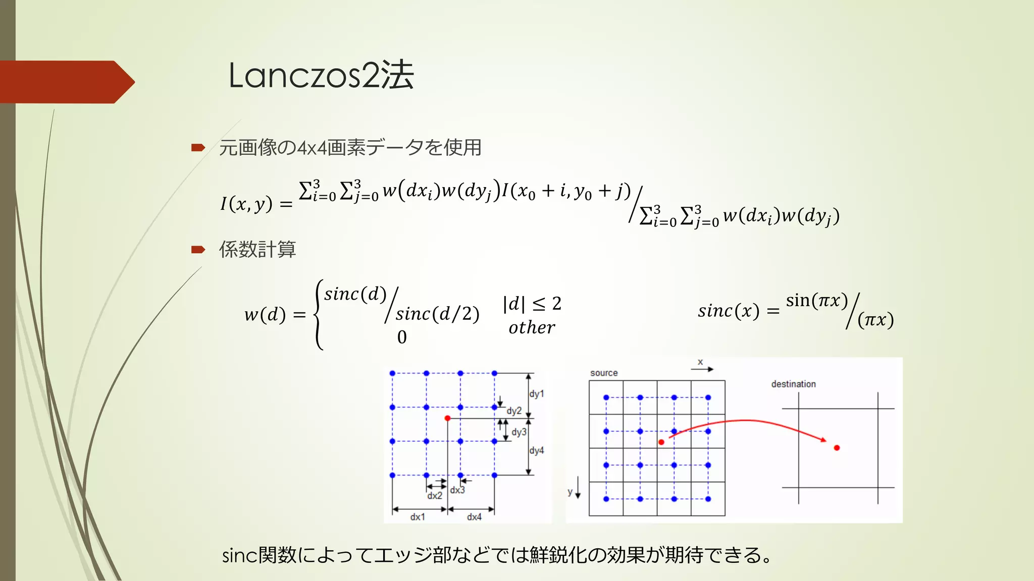 Lanczos2法
 元画像の4x4画素データを使用
 係数計算
𝐼 𝑥, 𝑦 = 𝑖=0
3
𝑗=0
3
𝑤 𝑑𝑥𝑖)𝑤(𝑑𝑦𝑗 𝐼(𝑥0 + 𝑖, 𝑦0 + 𝑗)
𝑖=0
3
𝑗=0
3
𝑤 𝑑𝑥𝑖 𝑤(𝑑𝑦𝑗)
𝑤(𝑑) =
𝑠𝑖𝑛𝑐(𝑑)
𝑠𝑖𝑛𝑐( 𝑑 2)
0
|𝑑| ≤ 2
𝑜𝑡ℎ𝑒𝑟
𝑠𝑖𝑛𝑐(𝑥) =
sin(𝜋𝑥)
(𝜋𝑥)
sinc関数によってエッジ部などでは鮮鋭化の効果が期待できる。
 