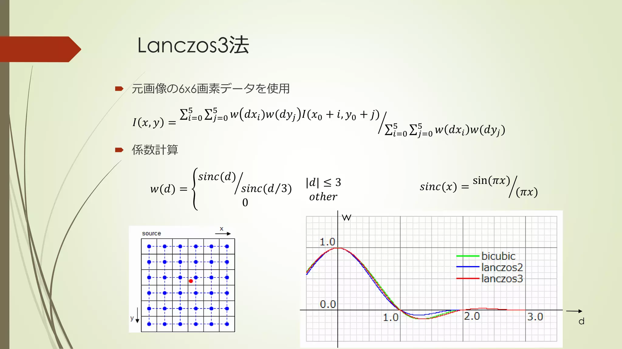 Lanczos3法
 元画像の6x6画素データを使用
 係数計算
𝐼 𝑥, 𝑦 = 𝑖=0
5
𝑗=0
5
𝑤 𝑑𝑥𝑖)𝑤(𝑑𝑦𝑗 𝐼(𝑥0 + 𝑖, 𝑦0 + 𝑗)
𝑖=0
5
𝑗=0
5
𝑤 𝑑𝑥𝑖 𝑤(𝑑𝑦𝑗)
𝑤(𝑑) =
𝑠𝑖𝑛𝑐(𝑑)
𝑠𝑖𝑛𝑐( 𝑑 3)
0
|𝑑| ≤ 3
𝑜𝑡ℎ𝑒𝑟
𝑠𝑖𝑛𝑐(𝑥) =
sin(𝜋𝑥)
(𝜋𝑥)
d
w
 
