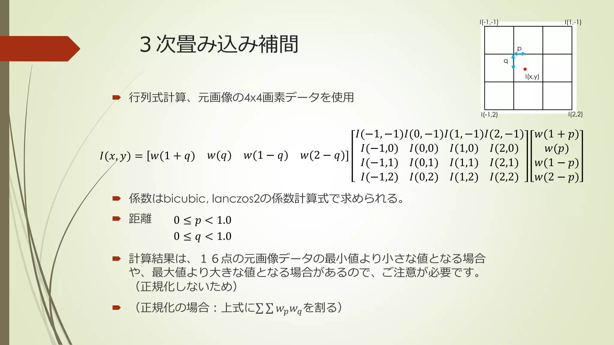 ３次畳み込み補間
 行列式計算、元画像の4x4画素データを使用
 係数はbicubic, lanczos2の係数計算式で求められる。
 距離
 計算結果は、１６点の元画像データの最小値より小さな値となる場合
や、最大値より大きな値となる場合があるので、ご注意が必要です。
（正規化しないため）
 （正規化の場合：上式に 𝑤 𝑝 𝑤 𝑞を割る）
𝐼(𝑥, 𝑦) = 𝑤(1 + 𝑞) 𝑤(𝑞) 𝑤(1 − 𝑞) 𝑤(2 − 𝑞)
𝐼(−1, −1)
𝐼(−1,0)
𝐼(−1,1)
𝐼(−1,2)
𝐼(0, −1)
𝐼(0,0)
𝐼(0,1)
𝐼(0,2)
𝐼(1, −1)
𝐼(1,0)
𝐼(1,1)
𝐼(1,2)
𝐼(2, −1)
𝐼(2,0)
𝐼(2,1)
𝐼(2,2)
𝑤(1 + 𝑝)
𝑤(𝑝)
𝑤(1 − 𝑝)
𝑤(2 − 𝑝)
I(-1,-1)
I(2,2)
q
p
I(-1,2)
I(1,-1)
I(x,y)
0 ≤ 𝑝 < 1.0
0 ≤ 𝑞 < 1.0
 