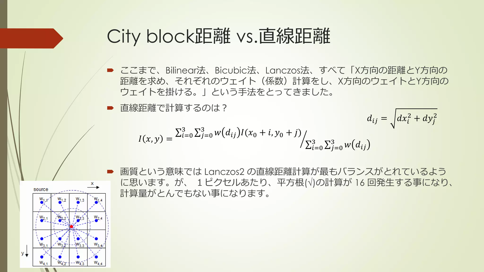 City block距離 vs.直線距離
 ここまで、Bilinear法、Bicubic法、Lanczos法、すべて「X方向の距離とY方向の
距離を求め、それぞれのウェイト（係数）計算をし、X方向のウェイトとY方向の
ウェイトを掛ける。」という手法をとってきました。
 直線距離で計算するのは？
 画質という意味では Lanczos2 の直線距離計算が最もバランスがとれているよう
に思います。が、 １ピクセルあたり、平方根(√)の計算が 16 回発生する事になり、
計算量がとんでもない事になります。
𝐼 𝑥, 𝑦 = 𝑖=0
3
𝑗=0
3
𝑤 𝑑𝑖𝑗 𝐼(𝑥0 + 𝑖, 𝑦0 + 𝑗)
𝑖=0
3
𝑗=0
3
𝑤 𝑑𝑖𝑗
𝑑𝑖𝑗 = 𝑑𝑥𝑖
2
+ 𝑑𝑦𝑗
2
 