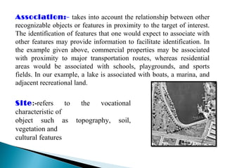 Association:- takes into account the relationship between other
recognizable objects or features in proximity to the target of interest.
The identification of features that one would expect to associate with
other features may provide information to facilitate identification. In
the example given above, commercial properties may be associated
with proximity to major transportation routes, whereas residential
areas would be associated with schools, playgrounds, and sports
fields. In our example, a lake is associated with boats, a marina, and
adjacent recreational land.
Site:-refers to the vocational
characteristic of
object such as topography, soil,
vegetation and
cultural features
 