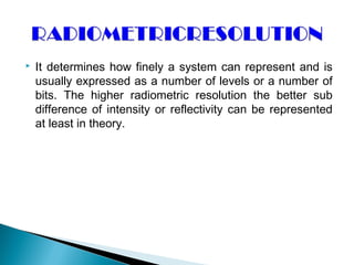  It determines how finely a system can represent and is
usually expressed as a number of levels or a number of
bits. The higher radiometric resolution the better sub
difference of intensity or reflectivity can be represented
at least in theory.
 