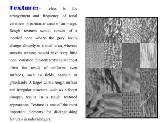 Texture:- refers to the
arrangement and frequency of tonal
variation in particular areas of an image.
Rough textures would consist of a
mottled tone where the grey levels
change abruptly in a small area, whereas
smooth textures would have very little
tonal variation. Smooth textures are most
often the result of uniform, even
surfaces, such as fields, asphalt, or
grasslands. A target with a rough surface
and irregular structure, such as a forest
canopy, results in a rough textured
appearance. Texture is one of the most
important elements for distinguishing
features in radar imagery.
 