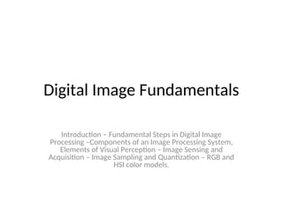 Digital Image Fundamentals
Introduction – Fundamental Steps in Digital Image
Processing –Components of an Image Processing System,
Elements of Visual Perception – Image Sensing and
Acquisition – Image Sampling and Quantization – RGB and
HSI color models.
 