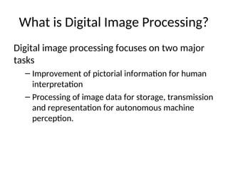 What is Digital Image Processing?
Digital image processing focuses on two major
tasks
– Improvement of pictorial information for human
interpretation
– Processing of image data for storage, transmission
and representation for autonomous machine
perception.
 