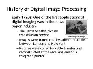 History of Digital Image Processing
Early 1920s: One of the first applications of
digital imaging was in the news-
paper industry
– The Bartlane cable picture
transmission service
– Images were transferred by submarine cable
between London and New York
– Pictures were coded for cable transfer and
reconstructed at the receiving end on a
telegraph printer
Early digital image
 
