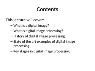 Contents
This lecture will cover:
– What is a digital image?
– What is digital image processing?
– History of digital image processing
– State of the art examples of digital image
processing
– Key stages in digital image processing
 