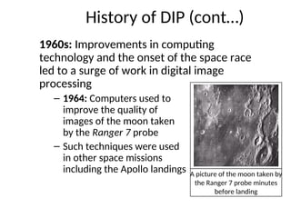 History of DIP (cont…)
1960s: Improvements in computing
technology and the onset of the space race
led to a surge of work in digital image
processing
– 1964: Computers used to
improve the quality of
images of the moon taken
by the Ranger 7 probe
– Such techniques were used
in other space missions
including the Apollo landings A picture of the moon taken by
the Ranger 7 probe minutes
before landing
 