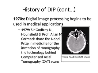 History of DIP (cont…)
1970s: Digital image processing begins to be
used in medical applications
– 1979: Sir Godfrey N.
Hounsfield & Prof. Allan M.
Cormack share the Nobel
Prize in medicine for the
invention of tomography,
the technology behind
Computerised Axial
Tomography (CAT) scans
Typical head slice CAT image
 