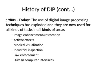 History of DIP (cont…)
1980s - Today: The use of digital image processing
techniques has exploded and they are now used for
all kinds of tasks in all kinds of areas
– Image enhancement/restoration
– Artistic effects
– Medical visualisation
– Industrial inspection
– Law enforcement
– Human computer interfaces
 