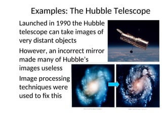 Examples: The Hubble Telescope
Launched in 1990 the Hubble
telescope can take images of
very distant objects
However, an incorrect mirror
made many of Hubble’s
images useless
Image processing
techniques were
used to fix this
 