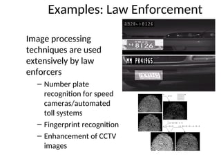 Examples: Law Enforcement
Image processing
techniques are used
extensively by law
enforcers
– Number plate
recognition for speed
cameras/automated
toll systems
– Fingerprint recognition
– Enhancement of CCTV
images
 