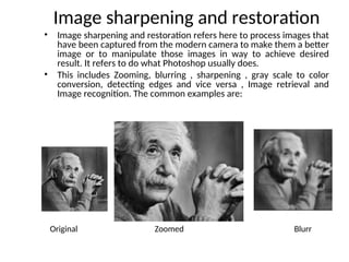 Image sharpening and restoration
• Image sharpening and restoration refers here to process images that
have been captured from the modern camera to make them a better
image or to manipulate those images in way to achieve desired
result. It refers to do what Photoshop usually does.
• This includes Zooming, blurring , sharpening , gray scale to color
conversion, detecting edges and vice versa , Image retrieval and
Image recognition. The common examples are:
Original Zoomed Blurr
 