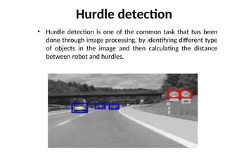 Hurdle detection
• Hurdle detection is one of the common task that has been
done through image processing, by identifying different type
of objects in the image and then calculating the distance
between robot and hurdles.
 