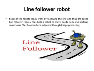 Line follower robot
• Most of the robots today work by following the line and thus are called
line follower robots. This help a robot to move on its path and perform
some tasks. This has also been achieved through image processing.
 
