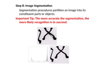 Step 8: Image Segmentation
Segmentation procedures partition an image into its
constituent parts or objects.
Important Tip: The more accurate the segmentation, the
more likely recognition is to succeed.
 