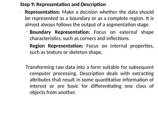 Step 9: Representation and Description
- Representation: Make a decision whether the data should
be represented as a boundary or as a complete region. It is
almost always follows the output of a segmentation stage.
- Boundary Representation: Focus on external shape
characteristics, such as corners and inflections.
- Region Representation: Focus on internal properties,
such as texture or skeleton shape.
Transforming raw data into a form suitable for subsequent
computer processing. Description deals with extracting
attributes that result in some quantitative information of
interest or are basic for differentiating one class of
objects from another.
 