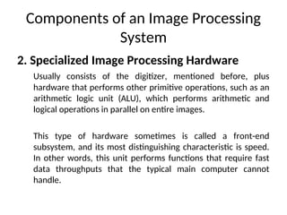 Components of an Image Processing
System
2. Specialized Image Processing Hardware
Usually consists of the digitizer, mentioned before, plus
hardware that performs other primitive operations, such as an
arithmetic logic unit (ALU), which performs arithmetic and
logical operations in parallel on entire images.
This type of hardware sometimes is called a front-end
subsystem, and its most distinguishing characteristic is speed.
In other words, this unit performs functions that require fast
data throughputs that the typical main computer cannot
handle.
 