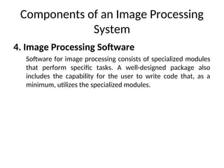Components of an Image Processing
System
4. Image Processing Software
Software for image processing consists of specialized modules
that perform specific tasks. A well-designed package also
includes the capability for the user to write code that, as a
minimum, utilizes the specialized modules.
 