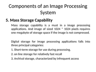 Components of an Image Processing
System
5. Mass Storage Capability
Mass storage capability is a must in a image processing
applications. And image of sized 1024 * 1024 pixels requires
one megabyte of storage space if the image is not compressed.
Digital storage for image processing applications falls into
three principal categories:
1. Short-term storage for use during processing.
2. on line storage for relatively fast recall
3. Archival storage, characterized by infrequent access
 